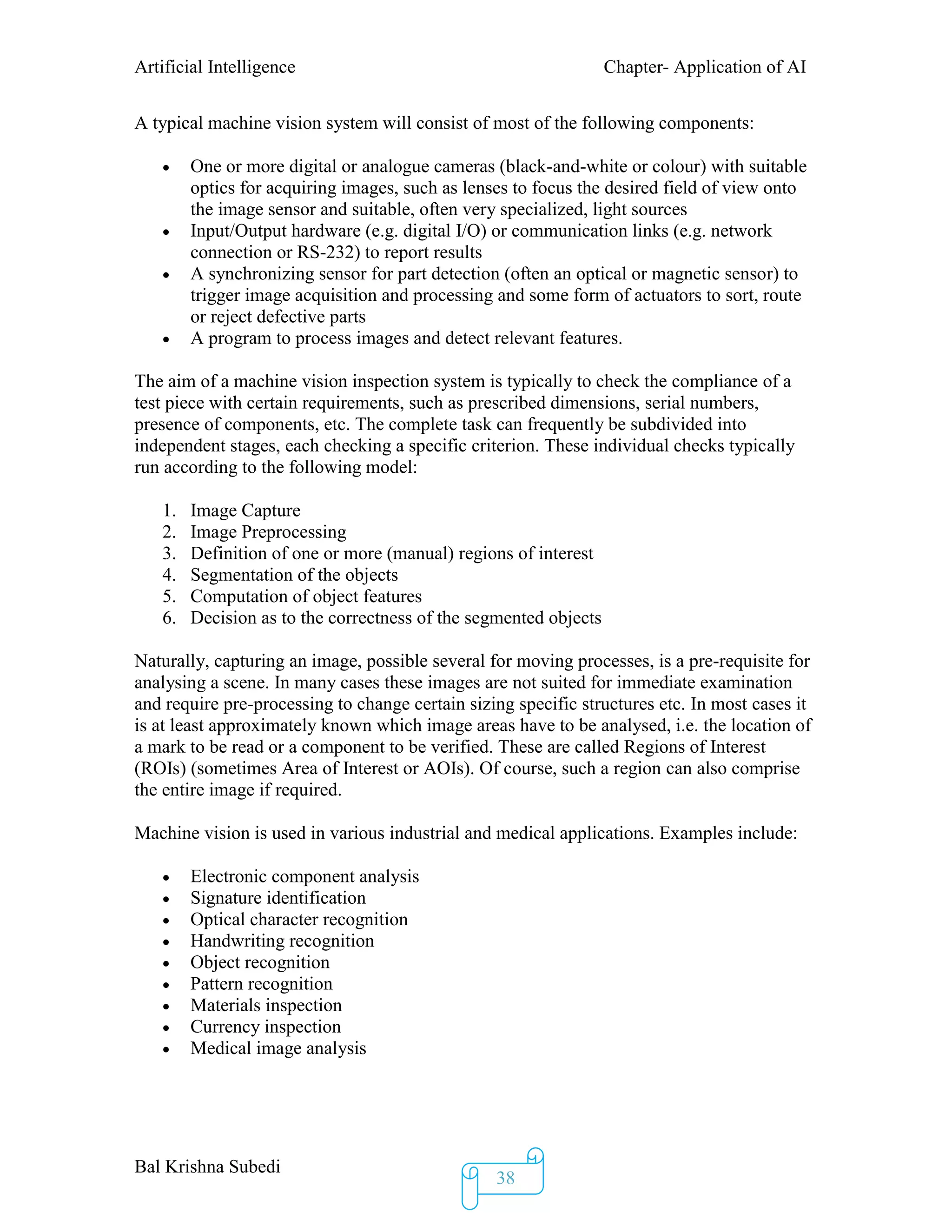 Artificial Intelligence Chapter- Application of AI
Bal Krishna Subedi
38
A typical machine vision system will consist of most of the following components:
 One or more digital or analogue cameras (black-and-white or colour) with suitable
optics for acquiring images, such as lenses to focus the desired field of view onto
the image sensor and suitable, often very specialized, light sources
 Input/Output hardware (e.g. digital I/O) or communication links (e.g. network
connection or RS-232) to report results
 A synchronizing sensor for part detection (often an optical or magnetic sensor) to
trigger image acquisition and processing and some form of actuators to sort, route
or reject defective parts
 A program to process images and detect relevant features.
The aim of a machine vision inspection system is typically to check the compliance of a
test piece with certain requirements, such as prescribed dimensions, serial numbers,
presence of components, etc. The complete task can frequently be subdivided into
independent stages, each checking a specific criterion. These individual checks typically
run according to the following model:
1. Image Capture
2. Image Preprocessing
3. Definition of one or more (manual) regions of interest
4. Segmentation of the objects
5. Computation of object features
6. Decision as to the correctness of the segmented objects
Naturally, capturing an image, possible several for moving processes, is a pre-requisite for
analysing a scene. In many cases these images are not suited for immediate examination
and require pre-processing to change certain sizing specific structures etc. In most cases it
is at least approximately known which image areas have to be analysed, i.e. the location of
a mark to be read or a component to be verified. These are called Regions of Interest
(ROIs) (sometimes Area of Interest or AOIs). Of course, such a region can also comprise
the entire image if required.
Machine vision is used in various industrial and medical applications. Examples include:
 Electronic component analysis
 Signature identification
 Optical character recognition
 Handwriting recognition
 Object recognition
 Pattern recognition
 Materials inspection
 Currency inspection
 Medical image analysis
 