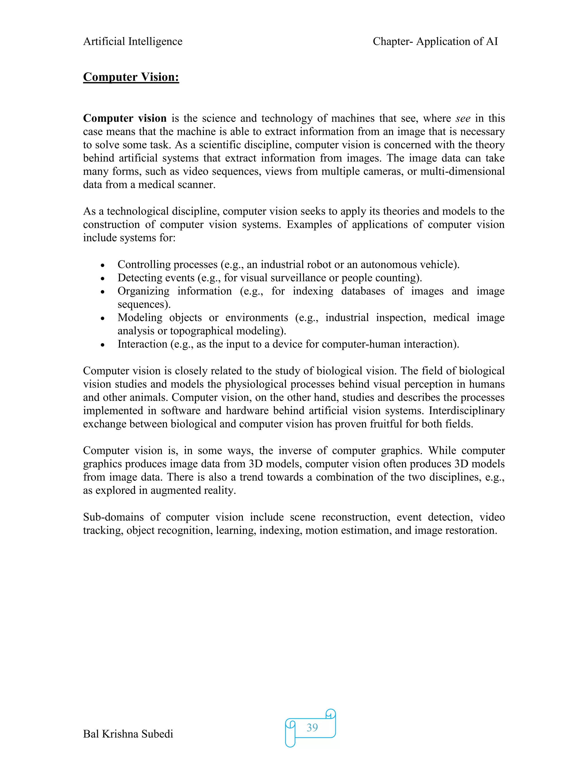 Artificial Intelligence Chapter- Application of AI
Bal Krishna Subedi
39
Computer Vision:
Computer vision is the science and technology of machines that see, where see in this
case means that the machine is able to extract information from an image that is necessary
to solve some task. As a scientific discipline, computer vision is concerned with the theory
behind artificial systems that extract information from images. The image data can take
many forms, such as video sequences, views from multiple cameras, or multi-dimensional
data from a medical scanner.
As a technological discipline, computer vision seeks to apply its theories and models to the
construction of computer vision systems. Examples of applications of computer vision
include systems for:
 Controlling processes (e.g., an industrial robot or an autonomous vehicle).
 Detecting events (e.g., for visual surveillance or people counting).
 Organizing information (e.g., for indexing databases of images and image
sequences).
 Modeling objects or environments (e.g., industrial inspection, medical image
analysis or topographical modeling).
 Interaction (e.g., as the input to a device for computer-human interaction).
Computer vision is closely related to the study of biological vision. The field of biological
vision studies and models the physiological processes behind visual perception in humans
and other animals. Computer vision, on the other hand, studies and describes the processes
implemented in software and hardware behind artificial vision systems. Interdisciplinary
exchange between biological and computer vision has proven fruitful for both fields.
Computer vision is, in some ways, the inverse of computer graphics. While computer
graphics produces image data from 3D models, computer vision often produces 3D models
from image data. There is also a trend towards a combination of the two disciplines, e.g.,
as explored in augmented reality.
Sub-domains of computer vision include scene reconstruction, event detection, video
tracking, object recognition, learning, indexing, motion estimation, and image restoration.
 