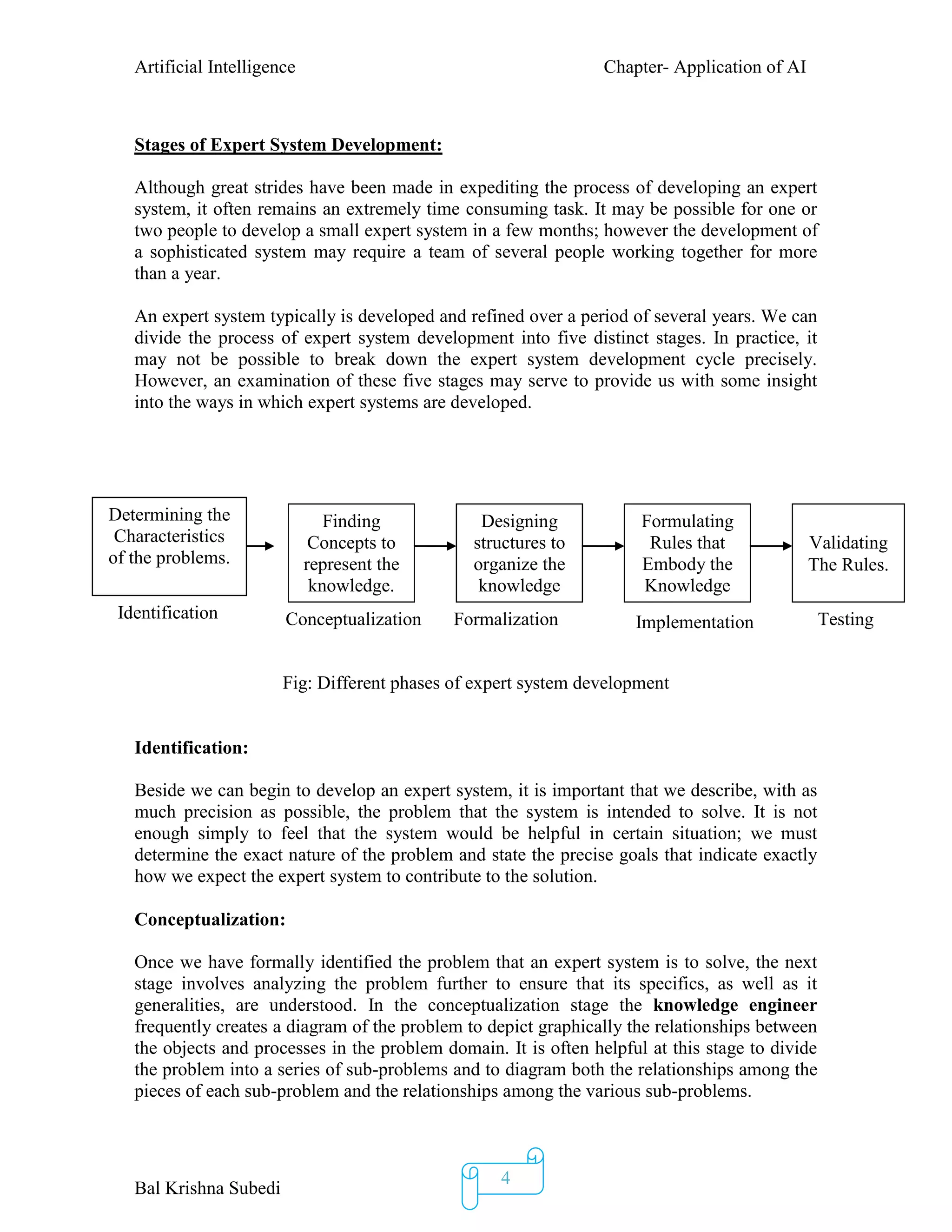 Artificial Intelligence Chapter- Application of AI
Bal Krishna Subedi
4
Stages of Expert System Development:
Although great strides have been made in expediting the process of developing an expert
system, it often remains an extremely time consuming task. It may be possible for one or
two people to develop a small expert system in a few months; however the development of
a sophisticated system may require a team of several people working together for more
than a year.
An expert system typically is developed and refined over a period of several years. We can
divide the process of expert system development into five distinct stages. In practice, it
may not be possible to break down the expert system development cycle precisely.
However, an examination of these five stages may serve to provide us with some insight
into the ways in which expert systems are developed.
Fig: Different phases of expert system development
Identification:
Beside we can begin to develop an expert system, it is important that we describe, with as
much precision as possible, the problem that the system is intended to solve. It is not
enough simply to feel that the system would be helpful in certain situation; we must
determine the exact nature of the problem and state the precise goals that indicate exactly
how we expect the expert system to contribute to the solution.
Conceptualization:
Once we have formally identified the problem that an expert system is to solve, the next
stage involves analyzing the problem further to ensure that its specifics, as well as it
generalities, are understood. In the conceptualization stage the knowledge engineer
frequently creates a diagram of the problem to depict graphically the relationships between
the objects and processes in the problem domain. It is often helpful at this stage to divide
the problem into a series of sub-problems and to diagram both the relationships among the
pieces of each sub-problem and the relationships among the various sub-problems.
Formulating
Rules that
Embody the
Knowledge
Conceptualization Formalization Implementation
Designing
structures to
organize the
knowledge
Finding
Concepts to
represent the
knowledge.
Validating
The Rules.
Testing
Determining the
Characteristics
of the problems.
Identification
 