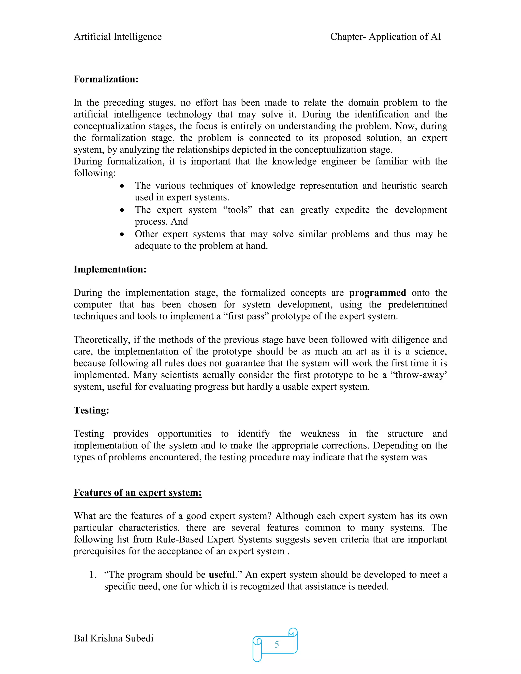 Artificial Intelligence Chapter- Application of AI
Bal Krishna Subedi
5
Formalization:
In the preceding stages, no effort has been made to relate the domain problem to the
artificial intelligence technology that may solve it. During the identification and the
conceptualization stages, the focus is entirely on understanding the problem. Now, during
the formalization stage, the problem is connected to its proposed solution, an expert
system, by analyzing the relationships depicted in the conceptualization stage.
During formalization, it is important that the knowledge engineer be familiar with the
following:
 The various techniques of knowledge representation and heuristic search
used in expert systems.
 The expert system “tools” that can greatly expedite the development
process. And
 Other expert systems that may solve similar problems and thus may be
adequate to the problem at hand.
Implementation:
During the implementation stage, the formalized concepts are programmed onto the
computer that has been chosen for system development, using the predetermined
techniques and tools to implement a “first pass” prototype of the expert system.
Theoretically, if the methods of the previous stage have been followed with diligence and
care, the implementation of the prototype should be as much an art as it is a science,
because following all rules does not guarantee that the system will work the first time it is
implemented. Many scientists actually consider the first prototype to be a “throw-away’
system, useful for evaluating progress but hardly a usable expert system.
Testing:
Testing provides opportunities to identify the weakness in the structure and
implementation of the system and to make the appropriate corrections. Depending on the
types of problems encountered, the testing procedure may indicate that the system was
Features of an expert system:
What are the features of a good expert system? Although each expert system has its own
particular characteristics, there are several features common to many systems. The
following list from Rule-Based Expert Systems suggests seven criteria that are important
prerequisites for the acceptance of an expert system .
1. “The program should be useful.” An expert system should be developed to meet a
specific need, one for which it is recognized that assistance is needed.
 