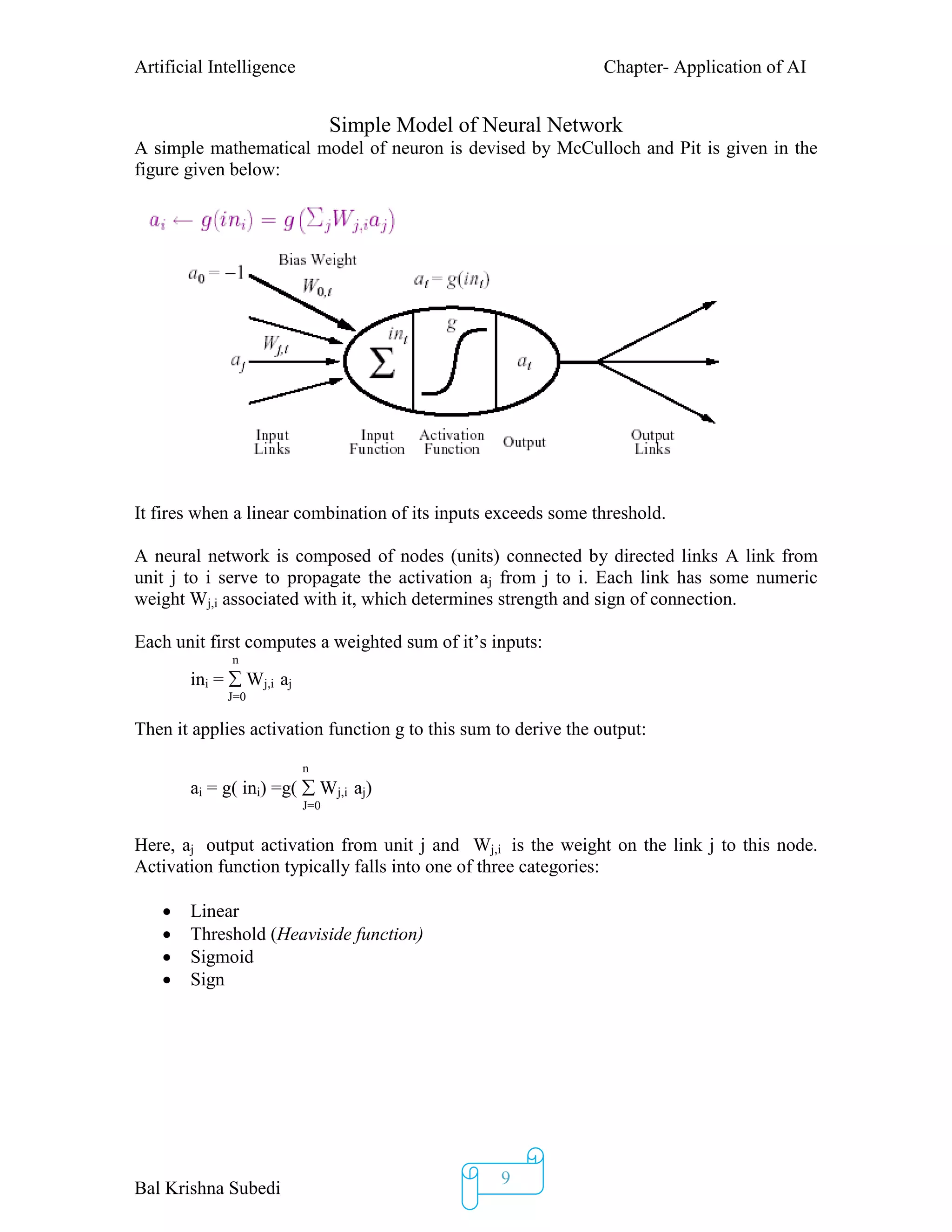 Artificial Intelligence Chapter- Application of AI
Bal Krishna Subedi
9
Simple Model of Neural Network
A simple mathematical model of neuron is devised by McCulloch and Pit is given in the
figure given below:
It fires when a linear combination of its inputs exceeds some threshold.
A neural network is composed of nodes (units) connected by directed links A link from
unit j to i serve to propagate the activation aj from j to i. Each link has some numeric
weight Wj,i associated with it, which determines strength and sign of connection.
Each unit first computes a weighted sum of it’s inputs:
n
ini =  Wj,i aj
J=0
Then it applies activation function g to this sum to derive the output:
n
ai = g( ini) =g(  Wj,i aj)
J=0
Here, aj output activation from unit j and Wj,i is the weight on the link j to this node.
Activation function typically falls into one of three categories:
 Linear
 Threshold (Heaviside function)
 Sigmoid
 Sign
 
