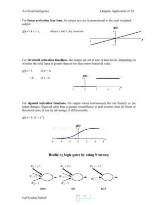 Artificial Intelligence Chapter- Application of AI
Bal Krishna Subedi
10
For linear activation functions, the output activity is proportional to the total weighted
output.
g(x) = k x + c, where k and x are constant
For threshold activation functions, the output are set at one of two levels, depending on
whether the total input is greater than or less than some threshold value.
g(x) = 1 if x>= k
= 0 if x < k
For sigmoid activation functions, the output varies continuously but not linearly as the
input changes. Sigmoid units bear a greater resemblance to real neurons than do linear or
threshold units. It has the advantage of differentiable.
g(x) = 1/ (1 + e-x
)
Realizing logic gates by using Neurons:
 