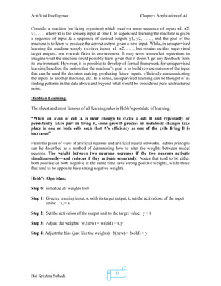 Artificial Intelligence Chapter- Application of AI
Bal Krishna Subedi
15
Consider a machine (or living organism) which receives some sequence of inputs x1, x2,
x3, . . ., where xt is the sensory input at time t. In supervised learning the machine is given
a sequence of input & a sequence of desired outputs y1, y2, . . . , and the goal of the
machine is to learn to produce the correct output given a new input. While, in unsupervised
learning the machine simply receives inputs x1, x2, . . ., but obtains neither supervised
target outputs, nor rewards from its environment. It may seem somewhat mysterious to
imagine what the machine could possibly learn given that it doesn’t get any feedback from
its environment. However, it is possible to develop of formal framework for unsupervised
learning based on the notion that the machine’s goal is to build representations of the input
that can be used for decision making, predicting future inputs, efficiently communicating
the inputs to another machine, etc. In a sense, unsupervised learning can be thought of as
finding patterns in the data above and beyond what would be considered pure unstructured
noise.
Hebbian Learning:
The oldest and most famous of all learning rules is Hebb’s postulate of learning:
―When an axon of cell A is near enough to excite a cell B and repeatedly or
persistently takes part in firing it, some growth process or metabolic changes take
place in one or both cells such that A’s efficiency as one of the cells firing B is
increased‖
From the point of view of artificial neurons and artificial neural networks, Hebb's principle
can be described as a method of determining how to alter the weights between model
neurons. The weight between two neurons increases if the two neurons activate
simultaneously—and reduces if they activate separately. Nodes that tend to be either
both positive or both negative at the same time have strong positive weights, while those
that tend to be opposite have strong negative weights.
Hebb’s Algorithm:
Step 0: initialize all weights to 0
Step 1: Given a training input, s, with its target output, t, set the activations of the input
units: xi = si
Step 2: Set the activation of the output unit to the target value: y = t
Step 3: Adjust the weights: wi(new) = wi(old) + xiy
Step 4: Adjust the bias (just like the weights): b(new) = b(old) + y
 