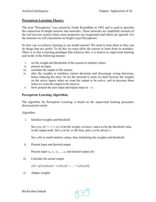 Artificial Intelligence Chapter- Application of AI
Bal Krishna Subedi
19
Perceptron Learning Theory:
The term "Perceptrons" was coined by Frank RosenBlatt in 1962 and is used to describe
the connection of simple neurons into networks. These networks are simplified versions of
the real nervous system where some properties are exagerrated and others are ignored. For
the moment we will concentrate on Single Layer Perceptrons.
So how can we achieve learning in our model neuron? We need to train them so they can
do things that are useful. To do this we must allow the neuron to learn from its mistakes.
There is in fact a learning paradigm that achieves this, it is known as supervised learning
and works in the following manner.
i. set the weight and thresholds of the neuron to random values.
ii. present an input.
iii. caclulate the output of the neuron.
iv. alter the weights to reinforce correct decisions and discourage wrong decisions,
hence reducing the error. So for the network to learn we shall increase the weights
on the active inputs when we want the output to be active, and to decrease them
when we want the output to be inactive.
v. Now present the next input and repeat steps iii. - v.
Perceptron Learning Algorithm:
The algorithm for Perceptron Learning is based on the supervised learning procedure
discussed previously.
Algorithm:
i. Initialize weights and threshold.
Set wi(t), (0 <= i <= n), to be the weight i at time t, and ø to be the threshold value
in the output node. Set w0 to be -ø, the bias, and x0 to be always 1.
Set wi(0) to small random values, thus initializing the weights and threshold.
ii. Present input and desired output
Present input x0, x1, x2, ..., xn and desired output d(t)
iii. Calculate the actual output
y(t) = g [w0(t)x0(t) + w1(t)x1(t) + .... + wn(t)xn(t)]
iv. Adapts weights
 