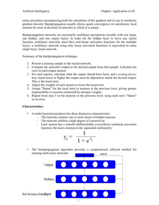 Artificial Intelligence Chapter- Application of AI
Bal Krishna Subedi
21
entire procedure encompassing both the calculation of the gradient and its use in stochastic
gradient descent. Backpropagation usually allows quick convergence on satisfactory local
minima for error in the kind of networks to which it is suited.
Backpropagation networks are necessarily multilayer perceptrons (usually with one input,
one hidden, and one output layer). In order for the hidden layer to serve any useful
function, multilayer networks must have non-linear activation functions for the multiple
layers: a multilayer network using only linear activation functions is equivalent to some
single layer, linear network.
Summary of the backpropagation technique:
1. Present a training sample to the neural network.
2. Compare the network's output to the desired output from that sample. Calculate the
error in each output neuron.
3. For each neuron, calculate what the output should have been, and a scaling factor,
how much lower or higher the output must be adjusted to match the desired output.
This is the local error.
4. Adjust the weights of each neuron to lower the local error.
5. Assign "blame" for the local error to neurons at the previous level, giving greater
responsibility to neurons connected by stronger weights.
6. Repeat from step 3 on the neurons at the previous level, using each one's "blame"
as its error.
Characteristics:
• A multi-layered perceptron has three distinctive characteristics
– The network contains one or more layers of hidden neurons
– The network exhibits a high degree of connectivity
– Each neuron has a smooth (differentiable everywhere) nonlinear activation
function, the most common is the sigmoidal nonlinearity:
• The backpropagation algorithm provides a computational efficient method for
training multi-layer networks
 