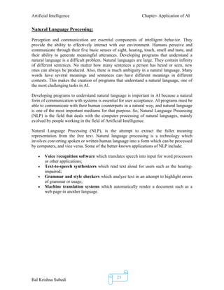 Artificial Intelligence Chapter- Application of AI
Bal Krishna Subedi
23
Natural Language Processing:
Perception and communication are essential components of intelligent behavior. They
provide the ability to effectively interact with our environment. Humans perceive and
communicate through their five basic senses of sight, hearing, touch, smell and taste, and
their ability to generate meaningful utterances. Developing programs that understand a
natural language is a difficult problem. Natural languages are large. They contain infinity
of different sentences. No matter how many sentences a person has heard or seen, new
ones can always be produced. Also, there is much ambiguity in a natural language. Many
words have several meanings and sentences can have different meanings in different
contexts. This makes the creation of programs that understand a natural language, one of
the most challenging tasks in AI.
Developing programs to understand natural language is important in AI because a natural
form of communication with systems is essential for user acceptance. AI programs must be
able to communicate with their human counterparts in a natural way, and natural language
is one of the most important mediums for that purpose. So, Natural Language Processing
(NLP) is the field that deals with the computer processing of natural languages, mainly
evolved by people working in the field of Artificial Intelligence.
Natural Language Processing (NLP), is the attempt to extract the fuller meaning
representation from the free text. Natural language processing is a technology which
involves converting spoken or written human language into a form which can be processed
by computers, and vice versa. Some of the better-known applications of NLP include:
 Voice recognition software which translates speech into input for word processors
or other applications;
 Text-to-speech synthesizers which read text aloud for users such as the hearing-
impaired;
 Grammar and style checkers which analyze text in an attempt to highlight errors
of grammar or usage;
 Machine translation systems which automatically render a document such as a
web page in another language.
 