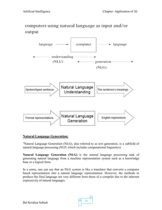Artificial Intelligence Chapter- Application of AI
Bal Krishna Subedi
24
Natural Language Generation:
"Natural Language Generation (NLG), also referred to as text generation, is a subfield of
natural language processing (NLP; which includes computational linguistics)
Natural Language Generation (NLG) is the natural language processing task of
generating natural language from a machine representation system such as a knowledge
base or a logical form.
In a sense, one can say that an NLG system is like a translator that converts a computer
based representation into a natural language representation. However, the methods to
produce the final language are very different from those of a compiler due to the inherent
expressivity of natural languages.
 