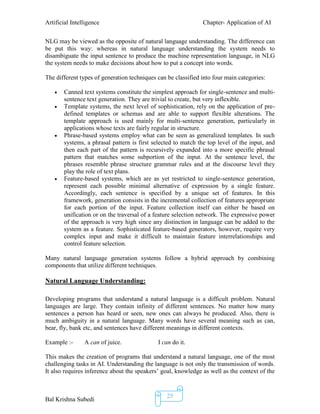 Artificial Intelligence Chapter- Application of AI
Bal Krishna Subedi
25
NLG may be viewed as the opposite of natural language understanding. The difference can
be put this way: whereas in natural language understanding the system needs to
disambiguate the input sentence to produce the machine representation language, in NLG
the system needs to make decisions about how to put a concept into words.
The different types of generation techniques can be classified into four main categories:
 Canned text systems constitute the simplest approach for single-sentence and multi-
sentence text generation. They are trivial to create, but very inflexible.
 Template systems, the next level of sophistication, rely on the application of pre-
defined templates or schemas and are able to support flexible alterations. The
template approach is used mainly for multi-sentence generation, particularly in
applications whose texts are fairly regular in structure.
 Phrase-based systems employ what can be seen as generalized templates. In such
systems, a phrasal pattern is first selected to match the top level of the input, and
then each part of the pattern is recursively expanded into a more specific phrasal
pattern that matches some subportion of the input. At the sentence level, the
phrases resemble phrase structure grammar rules and at the discourse level they
play the role of text plans.
 Feature-based systems, which are as yet restricted to single-sentence generation,
represent each possible minimal alternative of expression by a single feature.
Accordingly, each sentence is specified by a unique set of features. In this
framework, generation consists in the incremental collection of features appropriate
for each portion of the input. Feature collection itself can either be based on
unification or on the traversal of a feature selection network. The expressive power
of the approach is very high since any distinction in language can be added to the
system as a feature. Sophisticated feature-based generators, however, require very
complex input and make it difficult to maintain feature interrelationships and
control feature selection.
Many natural language generation systems follow a hybrid approach by combining
components that utilize different techniques.
Natural Language Understanding:
Developing programs that understand a natural language is a difficult problem. Natural
languages are large. They contain infinity of different sentences. No matter how many
sentences a person has heard or seen, new ones can always be produced. Also, there is
much ambiguity in a natural language. Many words have several meaning such as can,
bear, fly, bank etc, and sentences have different meanings in different contexts.
Example :- A can of juice. I can do it.
This makes the creation of programs that understand a natural language, one of the most
challenging tasks in AI. Understanding the language is not only the transmission of words.
It also requires inference about the speakers’ goal, knowledge as well as the context of the
 