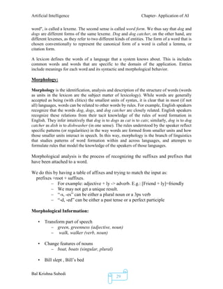 Artificial Intelligence Chapter- Application of AI
Bal Krishna Subedi
29
word", is called a lexeme. The second sense is called word form. We thus say that dog and
dogs are different forms of the same lexeme. Dog and dog catcher, on the other hand, are
different lexemes, as they refer to two different kinds of entities. The form of a word that is
chosen conventionally to represent the canonical form of a word is called a lemma, or
citation form.
A lexicon defines the words of a language that a system knows about. This is includes
common words and words that are specific to the domain of the application. Entries
include meanings for each word and its syntactic and morphological behavior.
Morphology:
Morphology is the identification, analysis and description of the structure of words (words
as units in the lexicon are the subject matter of lexicology). While words are generally
accepted as being (with clitics) the smallest units of syntax, it is clear that in most (if not
all) languages, words can be related to other words by rules. For example, English speakers
recognize that the words dog, dogs, and dog catcher are closely related. English speakers
recognize these relations from their tacit knowledge of the rules of word formation in
English. They infer intuitively that dog is to dogs as cat is to cats; similarly, dog is to dog
catcher as dish is to dishwasher (in one sense). The rules understood by the speaker reflect
specific patterns (or regularities) in the way words are formed from smaller units and how
those smaller units interact in speech. In this way, morphology is the branch of linguistics
that studies patterns of word formation within and across languages, and attempts to
formulate rules that model the knowledge of the speakers of those languages.
Morphological analysis is the process of recognizing the suffixes and prefixes that
have been attached to a word.
We do this by having a table of affixes and trying to match the input as:
prefixes +root + suffixes.
– For example: adjective + ly -> adverb. E.g.: [Friend + ly]=friendly
– We may not get a unique result.
– “-s, -es” can be either a plural noun or a 3ps verb
– “-d, -ed” can be either a past tense or a perfect participle
Morphological Information:
• Transform part of speech
– green, greenness (adjective, noun)
– walk, walker (verb, noun)
• Change features of nouns
– boat, boats (singular, plural)
• Bill slept , Bill’s bed
 