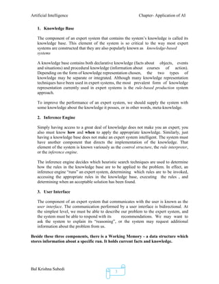 Artificial Intelligence Chapter- Application of AI
Bal Krishna Subedi
3
1. Knowledge Base
The component of an expert system that contains the system’s knowledge is called its
knowledge base. This element of the system is so critical to the way most expert
systems are constructed that they are also popularly known as knowledge-based
systems
A knowledge base contains both declarative knowledge (facts about objects, events
and situations) and procedural knowledge (information about courses of action).
Depending on the form of knowledge representation chosen, the two types of
knowledge may be separate or integrated. Although many knowledge representation
techniques have been used in expert systems, the most prevalent form of knowledge
representation currently used in expert systems is the rule-based production system
approach.
To improve the performance of an expert system, we should supply the system with
some knowledge about the knowledge it posses, or in other words, meta-knowledge.
2. Inference Engine
Simply having access to a great deal of knowledge does not make you an expert; you
also must know how and when to apply the appropriate knowledge. Similarly, just
having a knowledge base does not make an expert system intelligent. The system must
have another component that directs the implementation of the knowledge. That
element of the system is known variously as the control structure, the rule interpreter,
or the inference engine.
The inference engine decides which heuristic search techniques are used to determine
how the rules in the knowledge base are to be applied to the problem. In effect, an
inference engine “runs” an expert system, determining which rules are to be invoked,
accessing the appropriate rules in the knowledge base, executing the rules , and
determining when an acceptable solution has been found.
3. User Interface
The component of an expert system that communicates with the user is known as the
user interface. The communication performed by a user interface is bidirectional. At
the simplest level, we must be able to describe our problem to the expert system, and
the system must be able to respond with its recommendations. We may want to
ask the system to explain its “reasoning”, or the system may request additional
information about the problem from us.
Beside these three components, there is a Working Memory - a data structure which
stores information about a specific run. It holds current facts and knowledge.
 