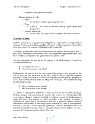 Artificial Intelligence Chapter- Application of AI
Bal Krishna Subedi
30
– (subjective case, possessive case)
• Change features of verbs
– Aspect
• I walk. I am walking. (present, progressive)
– Tense
• I walked. I will walk. I had been walking. (past, future, past
progressive)
– Number and person
• I walk. They walk. (first person singular, third person plural)
Syntactic Analysis:
Syntactic analysis takes an input sentence and produces a representation of its grammatical
structure. A grammar describes the valid parts of speech of a language and how to combine
them into phrases. The grammar of English is nearly context free.
A computer grammar specifies which sentences are in a language and their parse trees. A
parse tree is a hierarchical structure that shows how the grammar applies to the input. Each
level of the tree corresponds to the application of one grammar rule.
It is the starting point for working out the meaning of the whole sentence. Consider the
following two sentences.
1. “The dog ate the bone.”
2. “The bone was eaten by the dog.”
Understanding the structure (via the syntax rules) of the sentences help us work out that
it’s the bone that gets eaten and not the dog. Syntactic analysis determines possible
grouping of words in a sentence. In other cases there may be many possible groupings of
words. Consider the sentence “John saw Mary with a telescope”. Two different readings
based on the groupings.
1. John saw (Mary with a telescope).
2. John (saw Mary with a telescope).
A sentence is syntactically ambiguous if there are two or more possible groupings.
Syntactic analysis helps determining the meaning of a sentence by working out possible
word structure. Rules of syntax are specified by writing a grammar for the language. A
parser will check if a sentence is correct according to the grammar. It returns a
representation (parse tree) of the sentence’s structure. A grammar specifies allowable
sentence structures in terms of basic categories such as noun and verbs. A given grammar,
however, is unlikely to cover all possible grammatical sentences. Parsing sentences is to
help determining their meanings, not just to check that they are correct. Suppose we want a
grammar that recognizes sentences like the following.
 