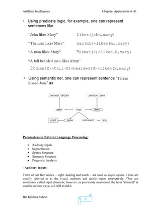 Artificial Intelligence Chapter- Application of AI
Bal Krishna Subedi
33
Parameters in Natural Language Processing:
 Auditory Inputs
 Segmentation
 Syntax Structure
 Semantic Structure
 Pragmatic Analysis
- Auditory Inputs:
Three of our five senses – sight, hearing and touch – are used as major inputs. These are
usually referred to as the visual, auditory and tactile inputs respectively. They are
sometimes called input channels; however, as previously mentioned, the term "channel" is
used in various ways, so I will avoid it.
 
