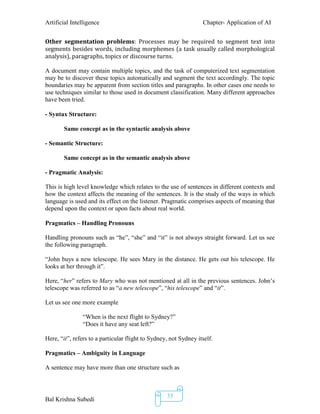 Artificial Intelligence Chapter- Application of AI
Bal Krishna Subedi
35
Other segmentation problems: Processes may be required to segment text into
segments besides words, including morphemes (a task usually called morphological
analysis), paragraphs, topics or discourse turns.
A document may contain multiple topics, and the task of computerized text segmentation
may be to discover these topics automatically and segment the text accordingly. The topic
boundaries may be apparent from section titles and paragraphs. In other cases one needs to
use techniques similar to those used in document classification. Many different approaches
have been tried.
- Syntax Structure:
Same concept as in the syntactic analysis above
- Semantic Structure:
Same concept as in the semantic analysis above
- Pragmatic Analysis:
This is high level knowledge which relates to the use of sentences in different contexts and
how the context affects the meaning of the sentences. It is the study of the ways in which
language is used and its effect on the listener. Pragmatic comprises aspects of meaning that
depend upon the context or upon facts about real world.
Pragmatics – Handling Pronouns
Handling pronouns such as “he”, “she” and “it” is not always straight forward. Let us see
the following paragraph.
“John buys a new telescope. He sees Mary in the distance. He gets out his telescope. He
looks at her through it”.
Here, “her” refers to Mary who was not mentioned at all in the previous sentences. John’s
telescope was referred to as “a new telescope”, “his telescope” and “it”.
Let us see one more example
“When is the next flight to Sydney?”
“Does it have any seat left?”
Here, “it”, refers to a particular flight to Sydney, not Sydney itself.
Pragmatics – Ambiguity in Language
A sentence may have more than one structure such as
 