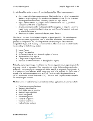 Artificial Intelligence Chapter- Application of AI
Bal Krishna Subedi
38
A typical machine vision system will consist of most of the following components:
 One or more digital or analogue cameras (black-and-white or colour) with suitable
optics for acquiring images, such as lenses to focus the desired field of view onto
the image sensor and suitable, often very specialized, light sources
 Input/Output hardware (e.g. digital I/O) or communication links (e.g. network
connection or RS-232) to report results
 A synchronizing sensor for part detection (often an optical or magnetic sensor) to
trigger image acquisition and processing and some form of actuators to sort, route
or reject defective parts
 A program to process images and detect relevant features.
The aim of a machine vision inspection system is typically to check the compliance of a
test piece with certain requirements, such as prescribed dimensions, serial numbers,
presence of components, etc. The complete task can frequently be subdivided into
independent stages, each checking a specific criterion. These individual checks typically
run according to the following model:
1. Image Capture
2. Image Preprocessing
3. Definition of one or more (manual) regions of interest
4. Segmentation of the objects
5. Computation of object features
6. Decision as to the correctness of the segmented objects
Naturally, capturing an image, possible several for moving processes, is a pre-requisite for
analysing a scene. In many cases these images are not suited for immediate examination
and require pre-processing to change certain sizing specific structures etc. In most cases it
is at least approximately known which image areas have to be analysed, i.e. the location of
a mark to be read or a component to be verified. These are called Regions of Interest
(ROIs) (sometimes Area of Interest or AOIs). Of course, such a region can also comprise
the entire image if required.
Machine vision is used in various industrial and medical applications. Examples include:
 Electronic component analysis
 Signature identification
 Optical character recognition
 Handwriting recognition
 Object recognition
 Pattern recognition
 Materials inspection
 Currency inspection
 Medical image analysis
 