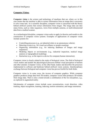 Artificial Intelligence Chapter- Application of AI
Bal Krishna Subedi
39
Computer Vision:
Computer vision is the science and technology of machines that see, where see in this
case means that the machine is able to extract information from an image that is necessary
to solve some task. As a scientific discipline, computer vision is concerned with the theory
behind artificial systems that extract information from images. The image data can take
many forms, such as video sequences, views from multiple cameras, or multi-dimensional
data from a medical scanner.
As a technological discipline, computer vision seeks to apply its theories and models to the
construction of computer vision systems. Examples of applications of computer vision
include systems for:
 Controlling processes (e.g., an industrial robot or an autonomous vehicle).
 Detecting events (e.g., for visual surveillance or people counting).
 Organizing information (e.g., for indexing databases of images and image
sequences).
 Modeling objects or environments (e.g., industrial inspection, medical image
analysis or topographical modeling).
 Interaction (e.g., as the input to a device for computer-human interaction).
Computer vision is closely related to the study of biological vision. The field of biological
vision studies and models the physiological processes behind visual perception in humans
and other animals. Computer vision, on the other hand, studies and describes the processes
implemented in software and hardware behind artificial vision systems. Interdisciplinary
exchange between biological and computer vision has proven fruitful for both fields.
Computer vision is, in some ways, the inverse of computer graphics. While computer
graphics produces image data from 3D models, computer vision often produces 3D models
from image data. There is also a trend towards a combination of the two disciplines, e.g.,
as explored in augmented reality.
Sub-domains of computer vision include scene reconstruction, event detection, video
tracking, object recognition, learning, indexing, motion estimation, and image restoration.
 