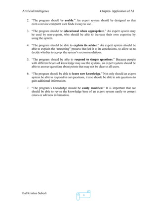 Artificial Intelligence Chapter- Application of AI
Bal Krishna Subedi
6
2. “The program should be usable.” An expert system should be designed so that
even a novice computer user finds it easy to use .
3. “The program should be educational when appropriate.” An expert system may
be used by non-experts, who should be able to increase their own expertise by
using the system.
4. “The program should be able to explain its advice.” An expert system should be
able to explain the “reasoning” process that led it to its conclusions, to allow us to
decide whether to accept the system’s recommendations.
5. “The program should be able to respond to simple questions.” Because people
with different levels of knowledge may use the system , an expert system should be
able to answer questions about points that may not be clear to all users.
6. “The program should be able to learn new knowledge.” Not only should an expert
system be able to respond to our questions, it also should be able to ask questions to
gain additional information.
7. “The program’s knowledge should be easily modified.” It is important that we
should be able to revise the knowledge base of an expert system easily to correct
errors or add new information.
 
