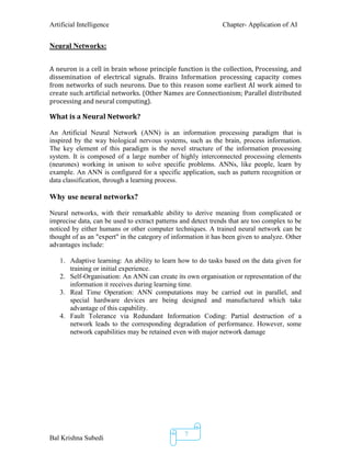 Artificial Intelligence Chapter- Application of AI
Bal Krishna Subedi
7
Neural Networks:
A neuron is a cell in brain whose principle function is the collection, Processing, and
dissemination of electrical signals. Brains Information processing capacity comes
from networks of such neurons. Due to this reason some earliest AI work aimed to
create such artificial networks. (Other Names are Connectionism; Parallel distributed
processing and neural computing).
What is a Neural Network?
An Artificial Neural Network (ANN) is an information processing paradigm that is
inspired by the way biological nervous systems, such as the brain, process information.
The key element of this paradigm is the novel structure of the information processing
system. It is composed of a large number of highly interconnected processing elements
(neurones) working in unison to solve specific problems. ANNs, like people, learn by
example. An ANN is configured for a specific application, such as pattern recognition or
data classification, through a learning process.
Why use neural networks?
Neural networks, with their remarkable ability to derive meaning from complicated or
imprecise data, can be used to extract patterns and detect trends that are too complex to be
noticed by either humans or other computer techniques. A trained neural network can be
thought of as an "expert" in the category of information it has been given to analyze. Other
advantages include:
1. Adaptive learning: An ability to learn how to do tasks based on the data given for
training or initial experience.
2. Self-Organisation: An ANN can create its own organisation or representation of the
information it receives during learning time.
3. Real Time Operation: ANN computations may be carried out in parallel, and
special hardware devices are being designed and manufactured which take
advantage of this capability.
4. Fault Tolerance via Redundant Information Coding: Partial destruction of a
network leads to the corresponding degradation of performance. However, some
network capabilities may be retained even with major network damage
 