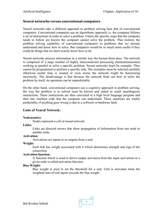 Artificial Intelligence Chapter- Application of AI
Bal Krishna Subedi
8
Neural networks versus conventional computers
Neural networks take a different approach to problem solving than that of conventional
computers. Conventional computers use an algorithmic approach i.e. the computer follows
a set of instructions in order to solve a problem. Unless the specific steps that the computer
needs to follow are known the computer cannot solve the problem. That restricts the
problem solving capability of conventional computers to problems that we already
understand and know how to solve. But computers would be so much more useful if they
could do things that we don't exactly know how to do.
Neural networks process information in a similar way the human brain does. The network
is composed of a large number of highly interconnected processing elements(neurones)
working in parallel to solve a specific problem. Neural networks learn by example. They
cannot be programmed to perform a specific task. The examples must be selected carefully
otherwise useful time is wasted or even worse the network might be functioning
incorrectly. The disadvantage is that because the network finds out how to solve the
problem by itself, its operation can be unpredictable.
On the other hand, conventional computers use a cognitive approach to problem solving;
the way the problem is to solved must be known and stated in small unambiguous
instructions. These instructions are then converted to a high level language program and
then into machine code that the computer can understand. These machines are totally
predictable; if anything goes wrong is due to a software or hardware fault.
Units of Neural Network:
Nodes(units):
Nodes represent a cell of neural network.
Links:
Links are directed arrows that show propagation of information from one node to
another node.
Activation:
Activations are inputs to or outputs from a unit.
Weight:
Each link has weight associated with it which determines strength and sign of the
connection.
Activation function:
A function which is used to derive output activation from the input activations to a
given node is called activation function.
Bias Weight:
Bias weight is used to set the threshold for a unit. Unit is activated when the
weighted sum of real inputs exceeds the bias weight.
 