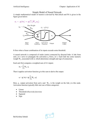 Artificial Intelligence Chapter- Application of AI
Bal Krishna Subedi
9
Simple Model of Neural Network
A simple mathematical model of neuron is devised by McCulloch and Pit is given in the
figure given below:
It fires when a linear combination of its inputs exceeds some threshold.
A neural network is composed of nodes (units) connected by directed links A link from
unit j to i serve to propagate the activation aj from j to i. Each link has some numeric
weight Wj,i associated with it, which determines strength and sign of connection.
Each unit first computes a weighted sum of it’s inputs:
n
ini =  Wj,i aj
J=0
Then it applies activation function g to this sum to derive the output:
n
ai = g( ini) =g(  Wj,i aj)
J=0
Here, aj output activation from unit j and Wj,i is the weight on the link j to this node.
Activation function typically falls into one of three categories:
 Linear
 Threshold (Heaviside function)
 Sigmoid
 Sign
 