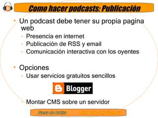 Como hacer podcasts: Publicación Un podcast debe tener su propia pagina  web Presencia en internet Publicación de RSS y email Comunicación interactiva con los oyentes Opciones Usar servicios gratuitos sencillos Montar CMS sobre un servidor 