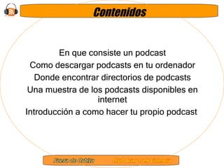 Contenidos En que consiste un podcast Como descargar podcasts en tu ordenador Donde encontrar directorios de podcasts Una muestra de los podcasts disponibles en internet Introducción a como hacer tu propio podcast  
