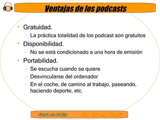 Ventajas de los podcasts Gratuidad.  La práctica totalidad de los podcast son gratuitos Disponibilidad.  No se está condicionado a una hora de emisión Portabilidad. Se escucha cuando se quiere Desvincularse del ordenador En el coche, de camino al trabajo, paseando, haciendo deporte, etc. 
