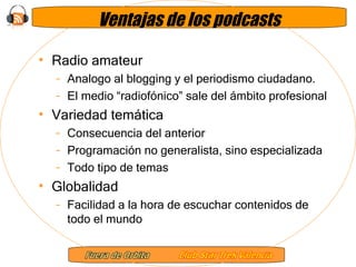 Ventajas de los podcasts Radio amateur Analogo al blogging y el periodismo ciudadano. El medio “radiofónico” sale del ámbito profesional  Variedad temática Consecuencia del anterior Programación no generalista, sino especializada Todo tipo de temas Globalidad Facilidad a la hora de escuchar contenidos de todo el mundo 