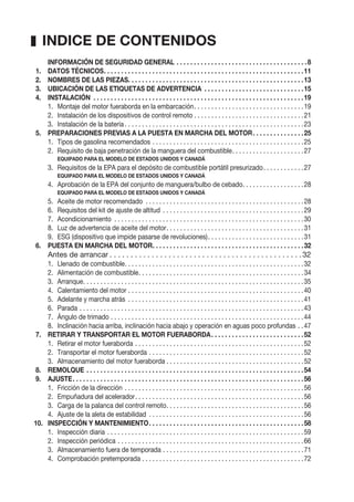 INFORMACIÓN DE SEGURIDAD GENERAL . . . . . . . . . . . . . . . . . . . . . . . . . . . . . . . . . . . . . .8
1. DATOS TÉCNICOS. . . . . . . . . . . . . . . . . . . . . . . . . . . . . . . . . . . . . . . . . . . . . . . . . . . . . . . . . .11
2. NOMBRES DE LAS PIEZAS. . . . . . . . . . . . . . . . . . . . . . . . . . . . . . . . . . . . . . . . . . . . . . . . . . .13
3. UBICACIÓN DE LAS ETIQUETAS DE ADVERTENCIA . . . . . . . . . . . . . . . . . . . . . . . . . . . . .15
4. INSTALACIÓN . . . . . . . . . . . . . . . . . . . . . . . . . . . . . . . . . . . . . . . . . . . . . . . . . . . . . . . . . . . . .19
1. Montaje del motor fueraborda en la embarcación. . . . . . . . . . . . . . . . . . . . . . . . . . . . . . . .19
2. Instalación de los dispositivos de control remoto . . . . . . . . . . . . . . . . . . . . . . . . . . . . . . . .21
3. Instalación de la batería . . . . . . . . . . . . . . . . . . . . . . . . . . . . . . . . . . . . . . . . . . . . . . . . . . . .23
5. PREPARACIONES PREVIAS A LA PUESTA EN MARCHA DEL MOTOR. . . . . . . . . . . . . . .25
1. Tipos de gasolina recomendados . . . . . . . . . . . . . . . . . . . . . . . . . . . . . . . . . . . . . . . . . . . .25
2. Requisito de baja penetración de la manguera del combustible. . . . . . . . . . . . . . . . . . . . .27
EQUIPADO PARA EL MODELO DE ESTADOS UNIDOS Y CANADÁ
3. Requisitos de la EPA para el depósito de combustible portátil presurizado. . . . . . . . . . . .27
EQUIPADO PARA EL MODELO DE ESTADOS UNIDOS Y CANADÁ
4. Aprobación de la EPA del conjunto de manguera/bulbo de cebado. . . . . . . . . . . . . . . . . .28
EQUIPADO PARA EL MODELO DE ESTADOS UNIDOS Y CANADÁ
5. Aceite de motor recomendado . . . . . . . . . . . . . . . . . . . . . . . . . . . . . . . . . . . . . . . . . . . . . .28
6. Requisitos del kit de ajuste de altitud . . . . . . . . . . . . . . . . . . . . . . . . . . . . . . . . . . . . . . . . .29
7. Acondicionamiento . . . . . . . . . . . . . . . . . . . . . . . . . . . . . . . . . . . . . . . . . . . . . . . . . . . . . . .30
8. Luz de advertencia de aceite del motor. . . . . . . . . . . . . . . . . . . . . . . . . . . . . . . . . . . . . . . .31
9. ESG (dispositivo que impide pasarse de revoluciones). . . . . . . . . . . . . . . . . . . . . . . . . . . .31
6. PUESTA EN MARCHA DEL MOTOR. . . . . . . . . . . . . . . . . . . . . . . . . . . . . . . . . . . . . . . . . . . .32
Antes de arrancar . . . . . . . . . . . . . . . . . . . . . . . . . . . . . . . . . . . . . . . . . . . . . .32
1. Llenado de combustible. . . . . . . . . . . . . . . . . . . . . . . . . . . . . . . . . . . . . . . . . . . . . . . . . . . .32
2. Alimentación de combustible. . . . . . . . . . . . . . . . . . . . . . . . . . . . . . . . . . . . . . . . . . . . . . . .34
3. Arranque. . . . . . . . . . . . . . . . . . . . . . . . . . . . . . . . . . . . . . . . . . . . . . . . . . . . . . . . . . . . . . . .35
4. Calentamiento del motor . . . . . . . . . . . . . . . . . . . . . . . . . . . . . . . . . . . . . . . . . . . . . . . . . . .40
5. Adelante y marcha atrás . . . . . . . . . . . . . . . . . . . . . . . . . . . . . . . . . . . . . . . . . . . . . . . . . . .41
6. Parada . . . . . . . . . . . . . . . . . . . . . . . . . . . . . . . . . . . . . . . . . . . . . . . . . . . . . . . . . . . . . . . . .43
7. Ángulo de trimado . . . . . . . . . . . . . . . . . . . . . . . . . . . . . . . . . . . . . . . . . . . . . . . . . . . . . . . .44
8. Inclinación hacia arriba, inclinación hacia abajo y operación en aguas poco profundas . .47
7. RETIRAR Y TRANSPORTAR EL MOTOR FUERABORDA. . . . . . . . . . . . . . . . . . . . . . . . . . .52
1. Retirar el motor fueraborda . . . . . . . . . . . . . . . . . . . . . . . . . . . . . . . . . . . . . . . . . . . . . . . . .52
2. Transportar el motor fueraborda . . . . . . . . . . . . . . . . . . . . . . . . . . . . . . . . . . . . . . . . . . . . .52
3. Almacenamiento del motor fueraborda . . . . . . . . . . . . . . . . . . . . . . . . . . . . . . . . . . . . . . . .52
8. REMOLQUE . . . . . . . . . . . . . . . . . . . . . . . . . . . . . . . . . . . . . . . . . . . . . . . . . . . . . . . . . . . . . . .54
9. AJUSTE. . . . . . . . . . . . . . . . . . . . . . . . . . . . . . . . . . . . . . . . . . . . . . . . . . . . . . . . . . . . . . . . . . .56
1. Fricción de la dirección . . . . . . . . . . . . . . . . . . . . . . . . . . . . . . . . . . . . . . . . . . . . . . . . . . . .56
2. Empuñadura del acelerador. . . . . . . . . . . . . . . . . . . . . . . . . . . . . . . . . . . . . . . . . . . . . . . . .56
3. Carga de la palanca del control remoto. . . . . . . . . . . . . . . . . . . . . . . . . . . . . . . . . . . . . . . .56
4. Ajuste de la aleta de estabilidad . . . . . . . . . . . . . . . . . . . . . . . . . . . . . . . . . . . . . . . . . . . . .56
10. INSPECCIÓN Y MANTENIMIENTO. . . . . . . . . . . . . . . . . . . . . . . . . . . . . . . . . . . . . . . . . . . . .58
1. Inspección diaria . . . . . . . . . . . . . . . . . . . . . . . . . . . . . . . . . . . . . . . . . . . . . . . . . . . . . . . . .59
2. Inspección periódica . . . . . . . . . . . . . . . . . . . . . . . . . . . . . . . . . . . . . . . . . . . . . . . . . . . . . .66
3. Almacenamiento fuera de temporada . . . . . . . . . . . . . . . . . . . . . . . . . . . . . . . . . . . . . . . . .71
4. Comprobación pretemporada . . . . . . . . . . . . . . . . . . . . . . . . . . . . . . . . . . . . . . . . . . . . . . .72
INDICE DE CONTENIDOS
 