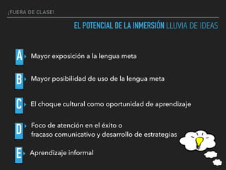 ¡FUERA DE CLASE!
EL POTENCIAL DE LA INMERSIÓN LLUVIA DE IDEAS
A
B
C
D
E
▸ Mayor exposición a la lengua meta
▸ Mayor posibilidad de uso de la lengua meta
▸ Aprendizaje informal
▸ Foco de atención en el éxito o  
fracaso comunicativo y desarrollo de estrategias
▸ El choque cultural como oportunidad de aprendizaje
 