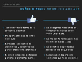 ¡FUERA DE CLASE!
DISEÑO DE ACTIVIDADES PARA HACER FUERA DEL AULA
▸ Tiene un sentido dentro de la
secuencia didáctica
▸ Me aporta algo que no tengo
en el aula
▸ Enriquece la secuencia de
algún modo y es beneﬁcioso
para el proceso de aprendizaje
▸ El éxito no depende de terceras
personas o elementos ajenos
▸ No trabajamos ningún tipo de
contenido ni relación con el
curso, unidad, etc.
▸ No me aporta nada nuevo, más
bien me complica la vida
▸ No beneﬁcia al aprendizaje
(aunque no lo perjudique)
▸ La realización depende de
elementos que no controlamos
 