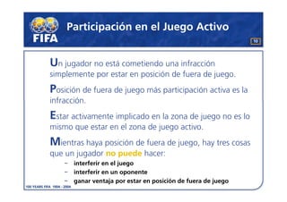 Participación en el Juego Activo
                                                               10




Un jugador no está cometiendo una infracción
simplemente por estar en posición de fuera de juego.
Posición de fuera de juego más participación activa es la
infracción.
Estar activamente implicado en la zona de juego no es lo
mismo que estar en el zona de juego activo.
Mientras haya posición de fuera de juego, hay tres cosas
que un jugador no puede hacer:
       interferir en el juego
       interferir en un oponente
       ganar ventaja por estar en posición de fuera de juego
 