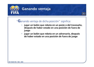 Ganando ventaja
                                                               22




“Ganando ventaja de dicha posición” significa:
      jugar un balón que rebota en un poste o del travesaño,
      después de haber estado en una posición de fuera de
      juego
      jugar un balón que rebota en un adversario, después
      de haber estado en una posición de fuera de juego
 