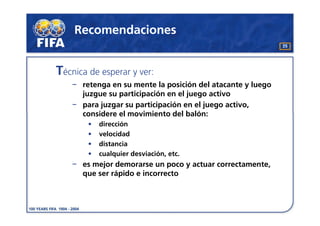 Recomendaciones
                                                             35




Técnica de esperar y ver:
      retenga en su mente la posición del atacante y luego
      juzgue su participación en el juego activo
      para juzgar su participación en el juego activo,
      considere el movimiento del balón:
        •   dirección
        •   velocidad
        •   distancia
        •   cualquier desviación, etc.
      es mejor demorarse un poco y actuar correctamente,
      que ser rápido e incorrecto
 