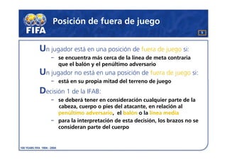 Posición de fuera de juego
                                                                  5




Un jugador está en una posición de fuera de juego si:
      se encuentra más cerca de la línea de meta contraria
      que el balón y el penúltimo adversario
Un jugador no está en una posición de fuera de juego si:
      está en su propia mitad del terreno de juego
Decisión 1 de la IFAB:
      se deberá tener en consideración cualquier parte de la
      cabeza, cuerpo o pies del atacante, en relación al
      penúltimo adversario, el balón o la línea media
      para la interpretación de esta decisión, los brazos no se
      consideran parte del cuerpo
 