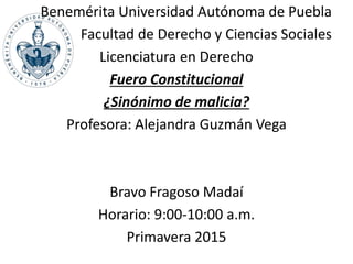 Benemérita Universidad Autónoma de Puebla
Facultad de Derecho y Ciencias Sociales
Licenciatura en Derecho
Fuero Constitucional
¿Sinónimo de malicia?
Profesora: Alejandra Guzmán Vega
Bravo Fragoso Madaí
Horario: 9:00-10:00 a.m.
Primavera 2015
 