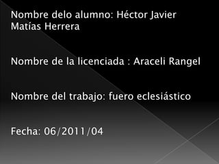 Nombre delo alumno: Héctor Javier Matías Herrera Nombre de la licenciada : Araceli Rangel Nombre del trabajo: fuero eclesiástico Fecha: 06/2011/04 