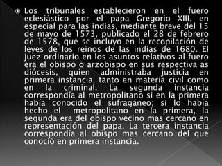 Los tribunales establecieron en el fuero eclesiástico por el papa Gregorio XIII, en especial para las indias, mediante breve del 15 de mayo de 1573, publicado el 28 de febrero de 1578, que se incluyo en la recopilación de leyes de los reinos de las indias de 1680. El juez ordinario en los asuntos relativos al fuero era el obispo o arzobispo en sus respectiva as diócesis, quien administraba justicia en primera instancia, tanto en materia civil como en la criminal. La segunda instancia correspondía al metropolitano si en la primera había conocido el sufragáneo; si lo había hecho el  metropolitano en la primera, la segunda era del obispo vecino mas cercano en representación del papa. La tercera instancia correspondía al obispo mas cercano del que conoció en primera instancia.