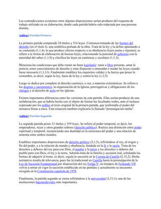 Las contradicciones existentes entre algunas disposiciones serían producto del esquema de
trabajo utilizado en su elaboración, donde cada partida habría sido redactada por una persona
distinta.

[editar] Partida Primera

La primera partida comprende 24 títulos y 516 leyes. Comienza tratando de las fuentes del
derecho (en el título I), una simbólica portada de la obra. Trata de la ley y la define apuntando a
su contenido (1,1,4), lo que produce efectos respecto a su obediencia (leyes justas e injustas); se
refiere a la forma de elaboración de buenas leyes, relacionando la potestad de gobierno con la
autoridad del saber (1,1,9) y clasifica las leyes en canónicas y seculares (1,1,3).

Menciona las condiciones que debe reunir un buen legislador: tener a Dios presente, amar la
justicia, tener conocimientos de derecho y estar dispuesto a enmendar o mudar las leyes cuando
fuese necesario (1,1,11). Finalmente establece los requisitos validez y la fuerza que posee la
costumbre, es decir, según la ley, fuera de la ley y contra la ley (1,2,5)

Luego se dedica por completo al derecho canónico, o sea, a materias eclesiásticas. Se refiere a
los dogmas y sacramentos, la organización de la Iglesia, prerrogativas y obligaciones de los
clérigos y al derecho de asilo en las iglesias.

Existen importantes diferencias entre las versiones de esta partida. Ellas serían producto de una
reelaboración, que se habría hecho con el objeto de limitar las facultades reales, ante el rechazo
expresado por los nobles al texto original de la primera partida, que reafirmaba el poder del
monarca frente a éstos. Esta situación también explicaría la llamada "promulgación tardía".

[editar] Partida Segunda

La segunda partida posee 31 títulos y 359 leyes. Se refiere al poder temporal, es decir, los
emperadores, reyes y otros grandes señores (derecho público). Realiza una distinción entre poder
espiritual y temporal, reconociendo una dualidad en la estructura del poder y una relación de
armonía entre ambos mundos.

Establece importantes disposiciones de derecho político (2,1,5), refiriéndose al rey, al origen y
fin del poder, y a la relación de mando y obediencia, fundada en la fe y la razón. Trata de los
derechos y deberes del rey para con Dios, el pueblo y la tierra y los derechos y deberes del
pueblo para con Dios, el rey y la tierra. Además trata de la familia y sucesión real, señalando las
formas de adquirir el trono, es decir, regula la sucesión en la Corona de Castilla (2,15,2). Dicha
normativa resulta de relevancia, pues fue la tradicional en Castilla hasta la promulgación de la
Ley de Sucesión Fundamental por disposición del rey Felipe V; en tiempos de Fernando VII
volvió a entrar en vigor la sucesión establecida en las partidas y actualmente se encuentra
recogida en la Constitución española de 1978.

Finalmente, la partida segunda se cierra refiriéndose a la universidad (2,31,1), una de las
instituciones bajomedievales más importantes.
 