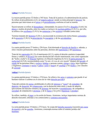 [editar] Partida Tercera

La tercera partida posee 32 títulos y 543 leyes. Trata de la justicia y la administración de justicia.
Se refiere al procedimiento civil y al imperio judicial, siendo su tema principal el proceso: las
personas que intervienen en el juicio y el procedimiento conforme al cual se tramita.

Sucesivamente se refiere al demandante y demandado; los jueces (3,4,3) y abogados (3,4,6); los
plazos y medios de prueba, entre los cuales se incluye a la escritura pública (3,18,1) y, por ello,
se refiere a los escribanos (3,19,1); las sentencias; y los recursos o alzadas contra éstas.

Termina tratando del dominio (3,28,1), reconociendo la existencia de ciertos bienes comunales;
de la posesión (3,30,1); la prescripción; la usucapión; y de las servidumbres.

[editar] Partida Cuarta

La cuarta partida posee 27 títulos y 256 leyes. Está destinada al derecho de familia y, además, a
otros vínculos permanentes entre las personas, distintos del matrimonio y del parentesco.

Trata de los esponsales (4,1,2); el matrimonio (4,2,1), sujeto al derecho canónico (capacidad,
forma y validez); el divorcio (no como disolución del vínculo matrimonial, sino como separación
de "lecho y techo"); la filiación legítima y la filiación ilegítima (4,14,1); la patria potestad; la
esclavitud (4,23,8), reconociéndola como "la más vil cosa de este mundo" después del pecado; el
estado de las personas (libre y esclavo; hidalgo y persona común; clérigo y laico; hijos legítimos
e ilegítimos; cristianos y moros o judíos; varón y mujer); el vasallaje y los feudos; y los vínculos
de amistad.

[editar] Partida Quinta

La quinta partida posee 15 títulos y 374 leyes. Se refiere a los actos y contratos que puede el ser
humano realizar o celebrar en el curso de su vida (derecho privado).

Trata del contrato de mutuo, prohibiendo el cobro de intereses o "usura"; de comodato; de
depósito; de donación; de compraventa, con la distinción entre título y modo de adquirir
(proveniente del derecho romano); de permuta; de locación o arrendamiento; de compañía o
sociedad; de estipulación o promesa; y de la fianza y los peños (hipotecas y prendas).

Se refiere, también, al pago y a la cesión de bienes. Asimismo, incluye importantes normas de
derecho mercantil, referidas a los comerciantes y contratos mercantiles.

[editar] Partida Sexta

La sexta partida posee 19 títulos y 272 leyes. Se ocupa del derecho sucesorio (sucesión por causa
de muerte) y de las guardas. Asimismo, contempla normas sobre el estatuto jurídico del
huérfano.
 
