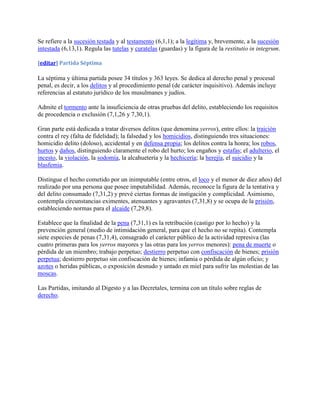 Se refiere a la sucesión testada y al testamento (6,1,1); a la legítima y, brevemente, a la sucesión
intestada (6,13,1). Regula las tutelas y curatelas (guardas) y la figura de la restitutio in integrum.

[editar] Partida Séptima

La séptima y última partida posee 34 títulos y 363 leyes. Se dedica al derecho penal y procesal
penal, es decir, a los delitos y al procedimiento penal (de carácter inquisitivo). Además incluye
referencias al estatuto jurídico de los musulmanes y judíos.

Admite el tormento ante la insuficiencia de otras pruebas del delito, estableciendo los requisitos
de procedencia o exclusión (7,1,26 y 7,30,1).

Gran parte está dedicada a tratar diversos delitos (que denomina yerros), entre ellos: la traición
contra el rey (falta de fidelidad); la falsedad y los homicidios, distinguiendo tres situaciones:
homicidio delito (doloso), accidental y en defensa propia; los delitos contra la honra; los robos,
hurtos y daños, distinguiendo claramente el robo del hurto; los engaños y estafas; el adulterio, el
incesto, la violación, la sodomía, la alcahuetería y la hechicería; la herejía, el suicidio y la
blasfemia.

Distingue el hecho cometido por un inimputable (entre otros, el loco y el menor de diez años) del
realizado por una persona que posee imputabilidad. Además, reconoce la figura de la tentativa y
del delito consumado (7,31,2) y prevé ciertas formas de instigación y complicidad. Asimismo,
contempla circunstancias eximentes, atenuantes y agravantes (7,31,8) y se ocupa de la prisión,
estableciendo normas para el alcaide (7,29,8).

Establece que la finalidad de la pena (7,31,1) es la retribución (castigo por lo hecho) y la
prevención general (medio de intimidación general, para que el hecho no se repita). Contempla
siete especies de penas (7,31,4), consagrado el carácter público de la actividad represiva (las
cuatro primeras para los yerros mayores y las otras para los yerros menores): pena de muerte o
pérdida de un miembro; trabajo perpetuo; destierro perpetuo con confiscación de bienes; prisión
perpetua; destierro perpetuo sin confiscación de bienes; infamia o pérdida de algún oficio; y
azotes o heridas públicas, o exposición desnudo y untado en miel para sufrir las molestias de las
moscas.

Las Partidas, imitando al Digesto y a las Decretales, termina con un título sobre reglas de
derecho.
 