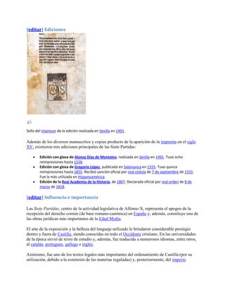 [editar] Ediciones




Sello del impresor de la edición realizada en Sevilla en 1491.

Además de los diversos manuscritos y copias producto de la aparición de la imprenta en el siglo
XV, existieron tres ediciones principales de las Siete Partidas:

        Edición con glosa de Alonso Díaz de Montalvo, realizada en Sevilla en 1491. Tuvo ocho
        reimpresiones hasta 1528.
        Edición con glosa de Gregorio López, publicada en Salamanca en 1555. Tuvo quince
        reimpresiones hasta 1855. Recibió sanción oficial por real cédula de 7 de septiembre de 1555.
        Fue la más utilizada en Hispanoamérica.
        Edición de la Real Academia de la Historia, de 1807. Declarada oficial por real orden de 8 de
        marzo de 1818.

[editar] Influencia e importancia

Las Siete Partidas, centro de la actividad legislativa de Alfonso X, representa el apogeo de la
recepción del derecho común (de base romano-canónica) en España y, además, constituye una de
las obras jurídicas más importantes de la Edad Media.

El arte de la exposición y la belleza del lenguaje utilizado le brindaron considerable prestigio
dentro y fuera de Castilla, siendo conocidas en todo el Occidente cristiano. En las universidades
de la época sirvió de texto de estudio y, además, fue traducida a numerosos idiomas, entre otros,
al catalán, portugués, gallego e inglés.

Asimismo, fue uno de los textos legales más importantes del ordenamiento de Castilla (por su
utilización, debido a la extensión de las materias reguladas) y, posteriormente, del imperio
 