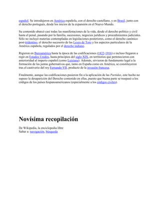 español. Se introdujeron en América española, con el derecho castellano, y en Brasil, junto con
el derecho portugués, desde los inicios de la expansión en el Nuevo Mundo.

Su contenido abarcó casi todas las manifestaciones de la vida, desde el derecho político y civil
hasta el penal, pasando por la familia, sucesiones, negocios jurídicos y procedimientos judiciales.
Sólo no incluyó materias contempladas en legislaciones posteriores, como el derecho canónico
post-tridentino, el derecho sucesorio de las Leyes de Toro y los aspectos particulares de la
América española, regulados por el derecho indiano.

Rigieron en Iberoamérica hasta la época de las codificaciones (1822-1916) e incluso llegaron a
regir en Estados Unidos, hasta principios del siglo XIX, en territorios que pertenecieron con
anterioridad al imperio español (como Luisiana). Además, sirvieron de fundamento legal a la
formación de las juntas gubernativas que, tanto en España como en América, se constituyeron
tras el cautiverio del rey Fernando VII, producto de la invasión francesa.

Finalmente, aunque las codificaciones pusieron fin a la aplicación de las Partidas, este hecho no
supuso la desaparición del Derecho contenido en ellas, puesto que buena parte se traspasó a los
códigos de los países hispanoamericanos (especialmente a los códigos civiles).




Novísima recopilación
De Wikipedia, la enciclopedia libre
Saltar a: navegación, búsqueda
 