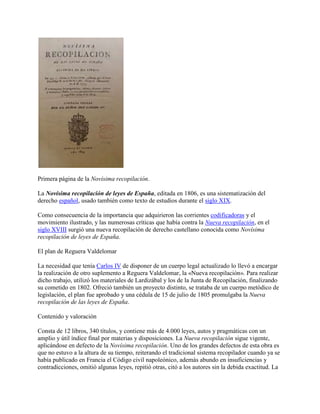 Primera página de la Novísima recopilación.

La Novísima recopilación de leyes de España, editada en 1806, es una sistematización del
derecho español, usado también como texto de estudios durante el siglo XIX.

Como consecuencia de la importancia que adquirieron las corrientes codificadoras y el
movimiento ilustrado, y las numerosas críticas que había contra la Nueva recopilación, en el
siglo XVIII surgió una nueva recopilación de derecho castellano conocida como Novísima
recopilación de leyes de España.

El plan de Reguera Valdelomar

La necesidad que tenía Carlos IV de disponer de un cuerpo legal actualizado lo llevó a encargar
la realización de otro suplemento a Reguera Valdelomar, la «Nueva recopilación». Para realizar
dicho trabajo, utilizó los materiales de Lardizábal y los de la Junta de Recopilación, finalizando
su cometido en 1802. Ofreció también un proyecto distinto, se trataba de un cuerpo metódico de
legislación, el plan fue aprobado y una cédula de 15 de julio de 1805 promulgaba la Nueva
recopilación de las leyes de España.

Contenido y valoración

Consta de 12 libros, 340 títulos, y contiene más de 4.000 leyes, autos y pragmáticas con un
amplio y útil índice final por materias y disposiciones. La Nueva recopilación sigue vigente,
aplicándose en defecto de la Novísima recopilación. Uno de los grandes defectos de esta obra es
que no estuvo a la altura de su tiempo, reiterando el tradicional sistema recopilador cuando ya se
había publicado en Francia el Código civil napoleónico, además abundo en insuficiencias y
contradicciones, omitió algunas leyes, repitió otras, citó a los autores sin la debida exactitud. La
 