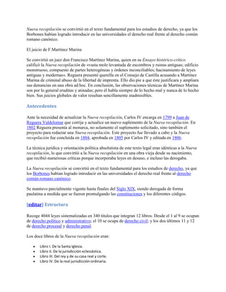 Nueva recopilación se convirtió en el texto fundamental para los estudios de derecho, ya que los
Borbones habían logrado introducir en las universidades el derecho real frente al derecho común
romano canónico.

El juicio de F.Martínez Marina

Se convirtió en juez don Francisco Martínez Marina, quien en su Ensayo histórico-crítico
calificó la Nueva recopilación de «vasta mole levantada de escombros y ruinas antiguas; edificio
monstruoso, compuesto de partes heterogéneas y órdenes inconciliables; hacinamiento de leyes
antiguas y modernas». Reguera presentó querella en el Consejo de Castilla acusando a Martínez
Marina de criminal abuso de la libertad de imprenta. Ello dio pie a que éste justificara y ampliara
sus denuncias en una obra ad hoc. En conclusión, las observaciones técnicas de Martínez Marina
son por lo general eruditas y atinadas; pero él habla siempre de lo hecho mal y nunca de lo hecho
bien. Sus juicios globales de valor resultan sencillamente inadmisibles.

Antecedentes

Ante la necesidad de actualizar la Nueva recopilación, Carlos IV encarga en 1799 a Juan de
Reguera Valdelomar que corrija y actualice un nuevo suplemento de la Nueva recopilación. En
1802 Reguera presenta al monarca, no solamente el suplemento solicitado, sino también el
proyecto para redactar una Nueva recopilación. Este proyecto fue llevado a cabo y la Nueva
recopilación fue concluida en 1804, aprobada en 1805 por Carlos IV y editada en 1806.

La técnica jurídica y orientación política absolutista de este texto legal eran idénticas a la Nueva
recopilación, lo que convirtió a la Nueva recopilación en una obra vieja desde su nacimiento,
que recibió numerosas críticas porque incorporaba leyes en desuso, e incluso las derogaba.

La Nueva recopilación se convirtió en el texto fundamental para los estudios de derecho, ya que
los Borbones habían logrado introducir en las universidades el derecho real frente al derecho
común romano canónico.

Se mantuvo parcialmente vigente hasta finales del Siglo XIX, siendo derogada de forma
paulatina a medida que se fueron promulgando las constituciones y los diferentes códigos.

[editar] Estructura

Recoge 4044 leyes sistematizadas en 340 títulos que integran 12 libros. Desde el 1 al 9 se ocupan
de derecho político y administrativo; el 10 se ocupa de derecho civil; y los dos últimos 11 y 12
de derecho procesal y derecho penal.

Los doce libros de la Nueva recopilación eran:

       Libro I. De la Santa Iglesia.
       Libro II. De la jurisdicción eclesiástica.
       Libro III. Del rey y de su casa real y corte.
       Libro IV. De la real jurisdicción ordinaria.
 