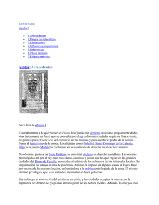 Contenido
[ocultar]

        1 Antecedentes
        2 Rasgos característicos
        3 Concesiones
        4 Influencia e importancia
        5 Referencias
        6 Véase también
        7 Enlaces externos


[editar] Antecedentes




Fuero Real de Alfonso X .

Contrariamente a lo que parece, el Fuero Real jamás fue derecho castellano propiamente dicho,
sino únicamente un fuero que se concedía por el rey a diversas ciudades según su libre criterio,
en general para el beneficio del comercio de las mismas y para asentar el poder de la corona
frente al feudalismo de la época. Localidades como Peñafiel, Santo Domingo de la Calzada,
Béjar o la propia Madrid lo recibieron en su condición de derecho local exclusivamente.

No obstante, junto a las Siete Partidas, se convirtió de facto en derecho castellano. Las normas
promulgadas así por el rey eran más claras, concisas y justas que las que regían en las grandes
ciudades del Reino de Castilla, sometidas al arbitrio de los señores o de los tribunales locales. Su
implantación no estuvo exenta de polémica. Alfonso X impuso en algunos casos el Fuero Real
por encima de las normas locales, enfrentándose a la nobleza privilegiada de la zona. Él mismo
eliminó privilegios que, a su entender, mermaban el buen gobierno.

Sin embargo, el sistema feudal estaba ya en crisis, y las ciudades acogían la norma con la
esperanza de librarse del yugo más intransigente de los nobles locales. Además, los burgos iban
 