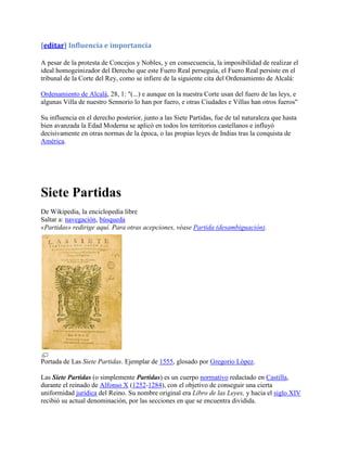 [editar] Influencia e importancia

A pesar de la protesta de Concejos y Nobles, y en consecuencia, la imposibilidad de realizar el
ideal homogeinizador del Derecho que este Fuero Real perseguía, el Fuero Real persiste en el
tribunal de la Corte del Rey, como se infiere de la siguiente cita del Ordenamiento de Alcalá:

Ordenamiento de Alcalá, 28, 1: "(...) e aunque en la nuestra Corte usan del fuero de las leys, e
algunas Villa de nuestro Sennorio lo han por fuero, e otras Ciudades e Villas han otros fueros"

Su influencia en el derecho posterior, junto a las Siete Partidas, fue de tal naturaleza que hasta
bien avanzada la Edad Moderna se aplicó en todos los territorios castellanos e influyó
decisivamente en otras normas de la época, o las propias leyes de Indias tras la conquista de
América.




Siete Partidas
De Wikipedia, la enciclopedia libre
Saltar a: navegación, búsqueda
«Partidas» redirige aquí. Para otras acepciones, véase Partida (desambiguación).




Portada de Las Siete Partidas. Ejemplar de 1555, glosado por Gregorio López.

Las Siete Partidas (o simplemente Partidas) es un cuerpo normativo redactado en Castilla,
durante el reinado de Alfonso X (1252-1284), con el objetivo de conseguir una cierta
uniformidad jurídica del Reino. Su nombre original era Libro de las Leyes, y hacia el siglo XIV
recibió su actual denominación, por las secciones en que se encuentra dividida.
 