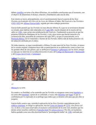 debate científico en torno a las obras alfonsinas, sin resultados concluyentes por el momento, con
el objetivo de determinar el alcance, relación y finalidad de cada una de ellas.

Este interés se inició, principalmente, con el cuestionamiento hacia la autoría de las Siete
Partidas en el artículo «El Libro de las Leyes de Alfonso el Sabio. Del Espéculo a las Partidas»
(1951-1952) de Alfonso García-Gallo, seguido por otros trabajos posteriores.

García-Gallo postuló que las Partidas no eran obra de Alfonso X o que no se terminaron durante
su reinado, pues habrían sido redactadas en el siglo XIV, mucho después de la muerte del rey
sabio en 1284, y que serían una reelaboración del Espéculo. Fundamentó su posición en que las
primeras referencias fidedignas de las Partidas, o sea, otros textos que hacían mención a la
existencia de ellas, procedían de comienzos del siglo XIV y en que el conocimiento, en la
Península Ibérica, de los materiales o fuentes de las Partidas, habría sido de fecha posterior a la
de redacción atribuida por el códice.

De todas maneras, se sigue considerando a Alfonso X como autor de las Siete Partidas, al menos
de la versión original, cualquiera haya sido su participación en su elaboración, como se hace con
las grandes obras de este género, que se atribuyen al monarca o gobernante que las dictó, aunque
se sepa que no intervino en su redacción (como el caso, del Código de Hammurabi y Hammurabi
y del Corpus Iuris Civilis y Justiniano).

[editar] Finalidad




Alfonso X y su corte.

En cuanto a su finalidad, se ha sostenido que las Partidas se otorgaron como texto legislativo y
no como obra doctrinal, a pesar de su contenido, a veces, más filosófico que legal, lo que se
confirmaría por lo expresado en su prólogo (que indica que se dictaron sólo para que por ellas se
juzgara).

García-Gallo sostuvo que, resistida la aplicación de las Siete Partidas especialmente por la
nobleza castellana, se relegó su aplicación, tras las Cortes de Zamora de 1274, a los pleitos del
rey, es decir, a los casos reservados al exclusivo conocimiento de la corte real, mientras que los
demás serían resueltos conforme al derecho foral (los pleitos foreros). Por ello, en la práctica
habría quedado como una obra doctrinal hasta la "promulgación tardía" de 1348, realizada por
 