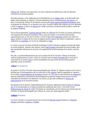 Alfonso XI. Además, esta oposición a su texto explicaría las diferencias entre las distintas
versiones de la primera partida.

De todas maneras, si fue redactada con la finalidad de ser un código legal, se ha discutido cuál
habría sido realmente su objetivo. Crucial importancia tiene el llamado fecho del imperio, es
decir, el intento de Alfonso X de obtener la corona del Sacro Imperio Romano-Germánico, pues
el propósito de Alfonso X, en relación a las Siete Partidas, habría sido redactar un texto aplicable
a todo el imperio, es decir, un derecho de validez universal, un denominador jurídico común de
la empresa imperial.

En esa línea argumental, Aquilino Iglesias indicó en 1996 que las Partidas no poseen referencias
a la organización territorial castellana. Otros, entre los cuales se encuentra García-Gallo,
argumentaron que, en las Siete Partidas, si bien la figura del emperador aparece por sobre los
reyes, también, la figura de los reyes en algunos puntos aparece por sobre el emperador, y que se
redactaron en castellano, en vez de ser redactadas en latín.

Lo cierto es que las Partidas (incluido el prólogo) no hace referencia alguna al intento de lograr
la corona imperial. Además, hay autores, como Juan Escudero (discípulo de García-Gallo), que
han encontrado referencias en su texto a la organización territorial propia de Castilla, como las
villas.

Por ello, se estima habitualmente que con la redacción de las Partidas Alfonso X buscaba
unificar jurídicamente el reino, no por la vía local como su padre Fernando III (a través de la
concesión de un mismo fuero a varias localidades) sino por medio de una norma general
aplicable a todo el territorio.

[editar] Promulgación

Se ignora si las Siete Partidas fueron promulgadas por Alfonso X. Algunos autores así lo creen y
afirman que el destronamiento del rey sabio por su hijo Sancho, habría suspendido su vigencia.
En esa línea, Gaspar Melchor de Jovellanos sostuvo en 1797 que los descendientes de Sancho IV
hicieron desparecer el documento de promulgación porque las disposiciones de las Partidas
colocaban en entredicho sus derechos a la corona, ya que ellas establecen el derecho de
representación en la sucesión al trono.

Sin perjuicio de lo anterior, indiscutiblemente las Partidas adquirieron fuerza legal con Alfonso
XI, al ser incorporadas en el orden de prelación establecido por la ley 1ª del título 28 del
Ordenamiento de Alcalá de 1348. Este hecho es considerado, por los autores que estiman que las
Partidas no fueron promulgadas por Alfonso X, como una "promulgación tardía".

[editar] Fuentes

Las Siete Partidas se caracterizan por ser un texto de derecho común (basado en el derecho
romano justinianeo, canónico y feudal).
 