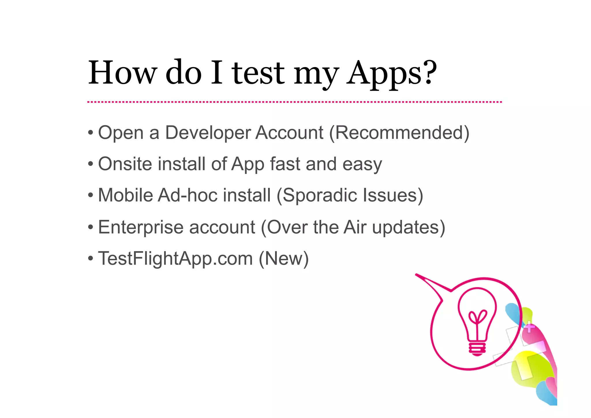 How do I test my Apps?
• Open a Developer Account (Recommended)
• Onsite install of App fast and easy
• Mobile Ad-hoc install (Sporadic Issues)
• Enterprise account (Over the Air updates)
• TestFlightApp.com (New)
 