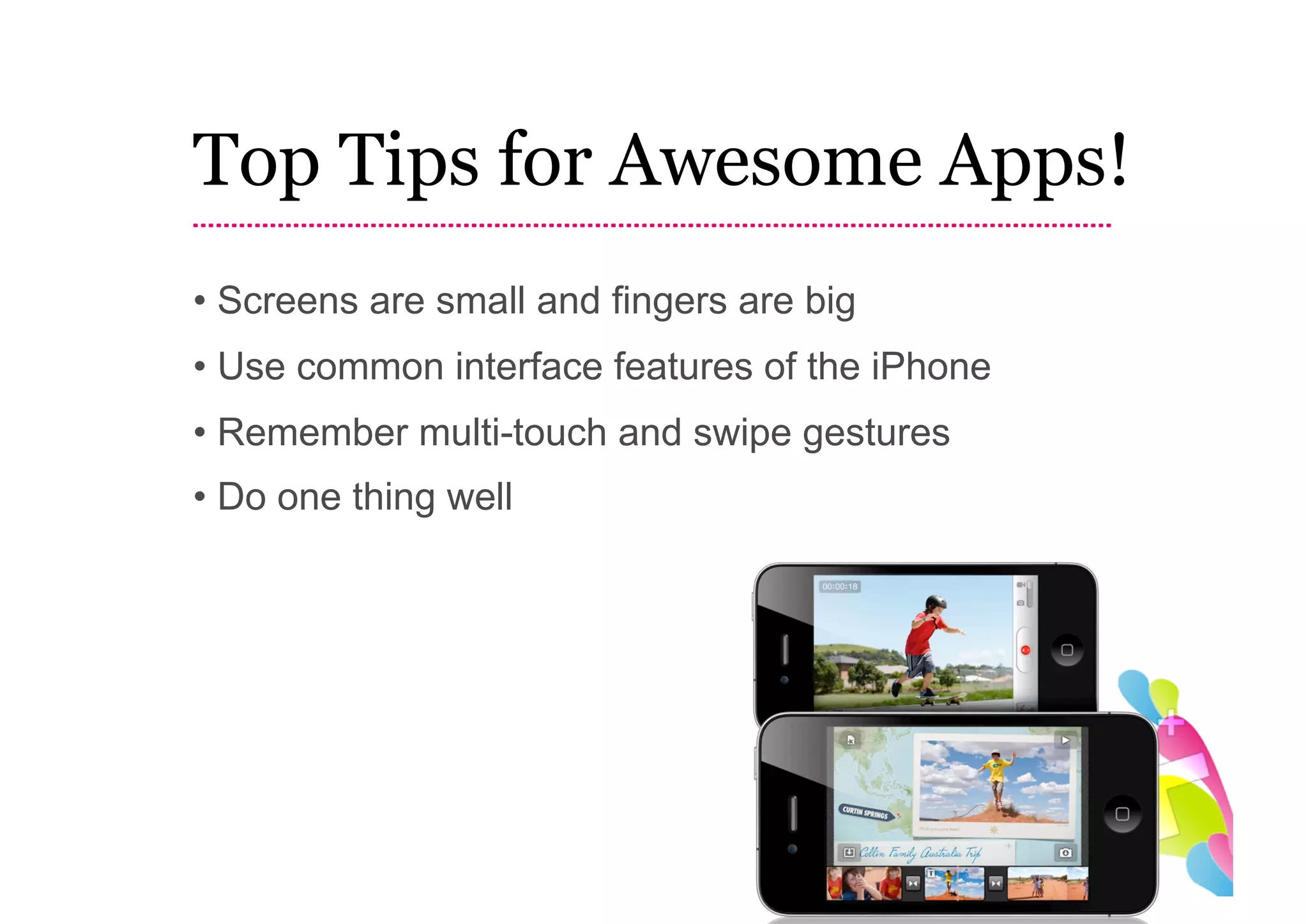 Top Tips for Awesome Apps!
• Screens are small and fingers are big
• Use common interface features of the iPhone
• Remember multi-touch and swipe gestures
• Do one thing well
 